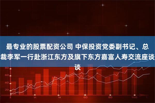 最专业的股票配资公司 中保投资党委副书记、总裁李军一行赴浙江东方及旗下东方嘉富人寿交流座谈