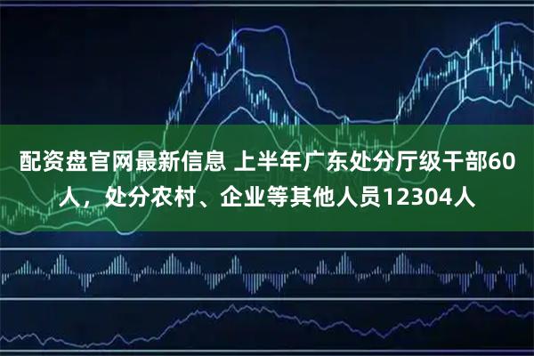 配资盘官网最新信息 上半年广东处分厅级干部60人，处分农村、企业等其他人员12304人