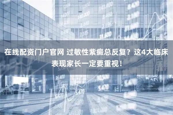 在线配资门户官网 过敏性紫癜总反复？这4大临床表现家长一定要重视！