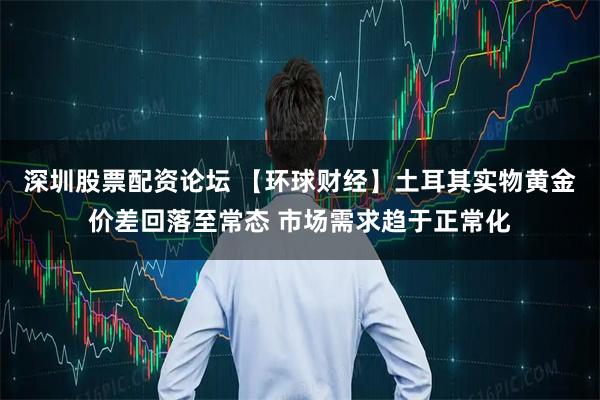 深圳股票配资论坛 【环球财经】土耳其实物黄金价差回落至常态 市场需求趋于正常化