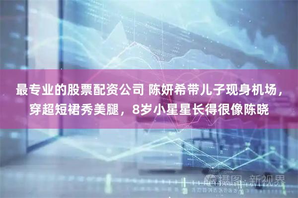 最专业的股票配资公司 陈妍希带儿子现身机场，穿超短裙秀美腿，8岁小星星长得很像陈晓